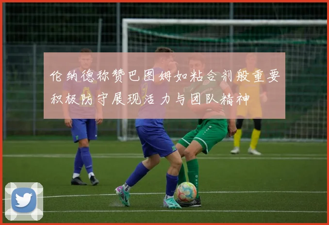 伦纳德称赞巴图姆如粘合剂般重要积极防守展现活力与团队精神