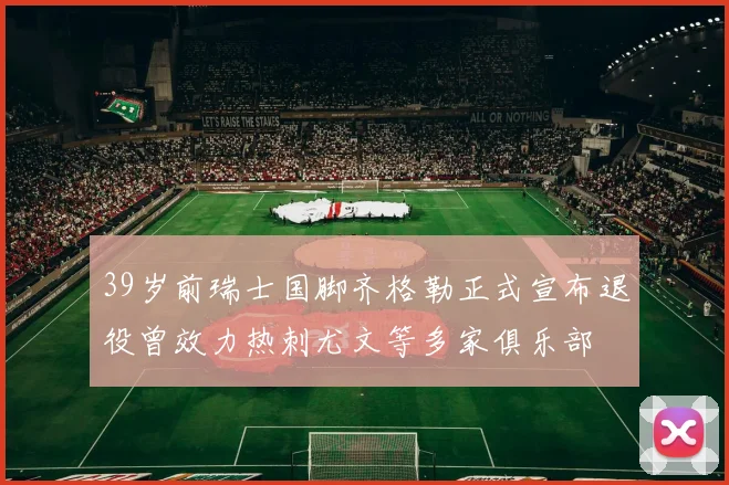 39岁前瑞士国脚齐格勒正式宣布退役曾效力热刺尤文等多家俱乐部