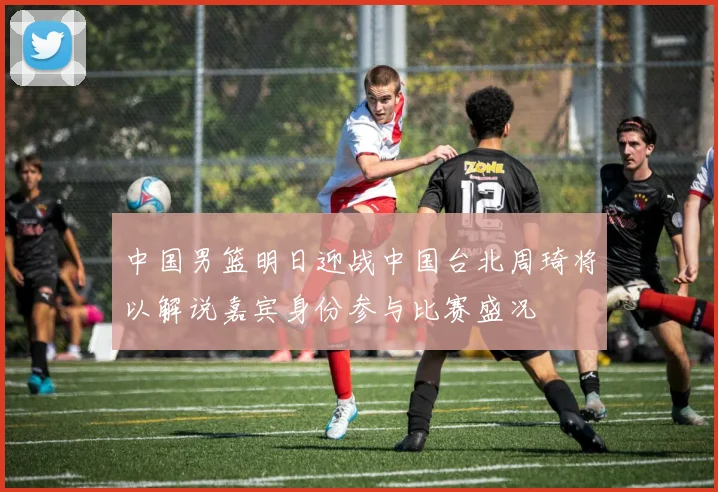 中国男篮明日迎战中国台北周琦将以解说嘉宾身份参与比赛盛况