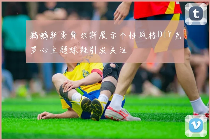 鹈鹕新秀费尔斯展示个性风格DIY克罗心主题球鞋引发关注