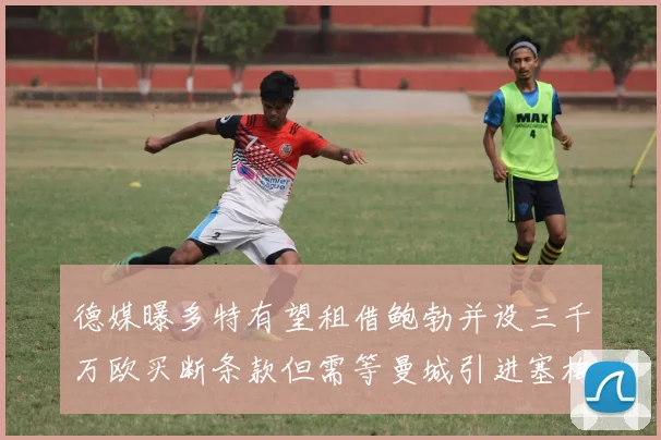 德媒曝多特有望租借鲍勃并设三千万欧买断条款但需等曼城引进塞梅尼奥