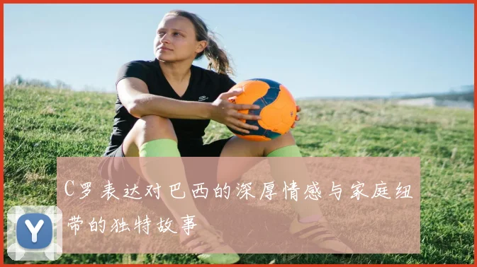 C罗表达对巴西的深厚情感与家庭纽带的独特故事