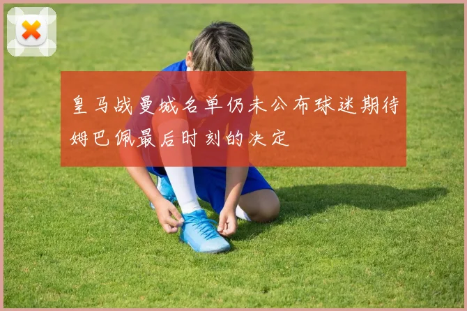 皇马战曼城名单仍未公布球迷期待姆巴佩最后时刻的决定