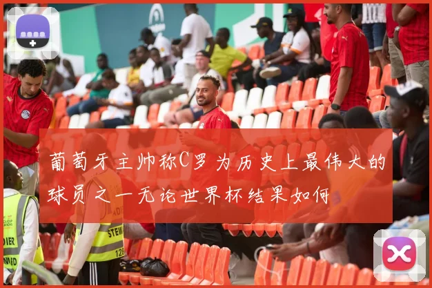 葡萄牙主帅称C罗为历史上最伟大的球员之一无论世界杯结果如何