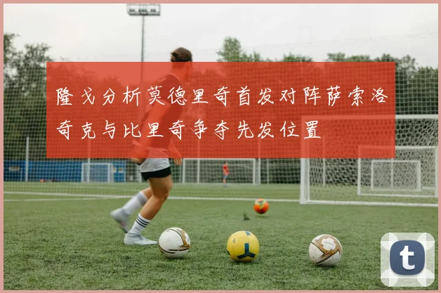 隆戈分析莫德里奇首发对阵萨索洛奇克与比里奇争夺先发位置