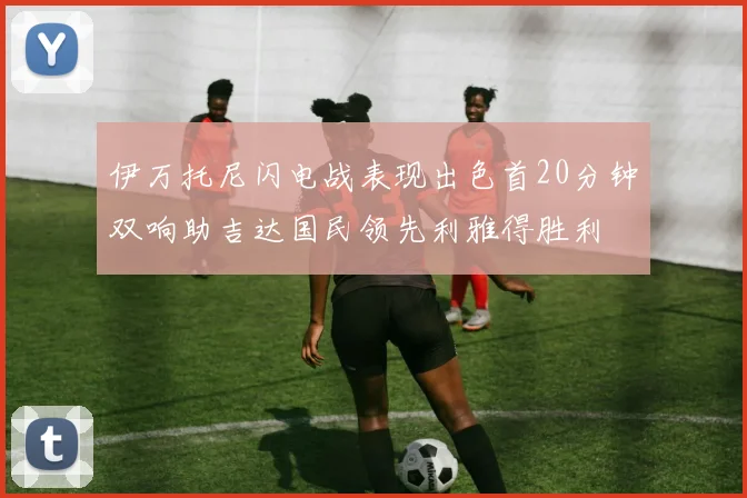 伊万托尼闪电战表现出色首20分钟双响助吉达国民领先利雅得胜利