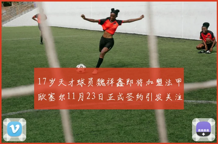 17岁天才球员魏祥鑫即将加盟法甲欧塞尔11月23日正式签约引发关注