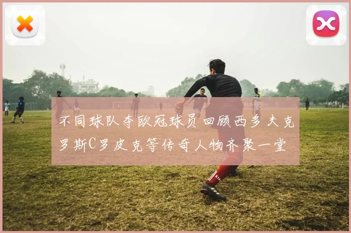 不同球队夺欧冠球员回顾西多夫克罗斯C罗皮克等传奇人物齐聚一堂