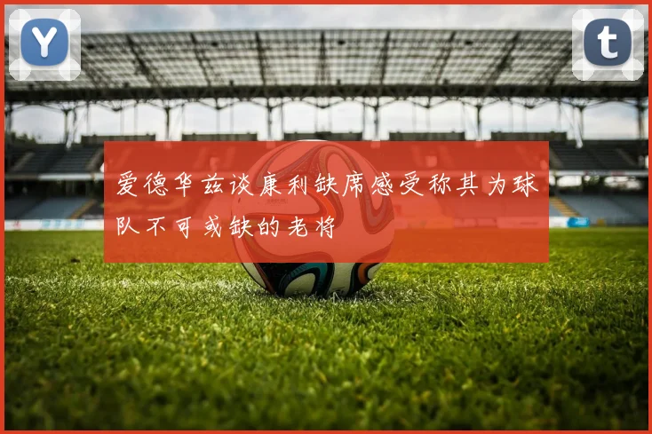 爱德华兹谈康利缺席感受称其为球队不可或缺的老将