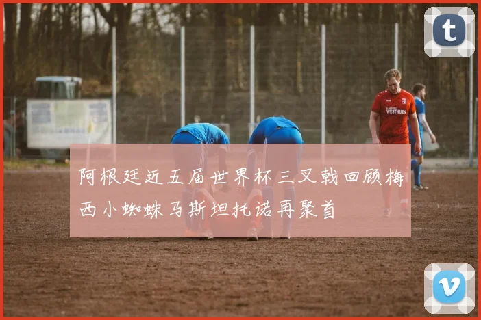 阿根廷近五届世界杯三叉戟回顾梅西小蜘蛛马斯坦托诺再聚首