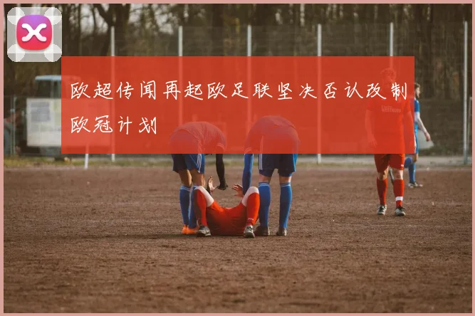 欧超传闻再起欧足联坚决否认改制欧冠计划