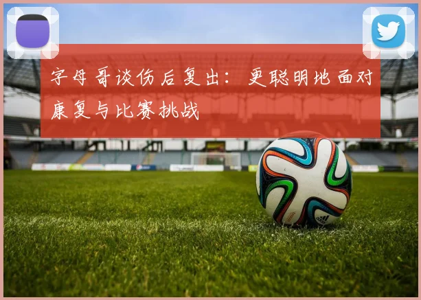 字母哥谈伤后复出：更聪明地面对康复与比赛挑战