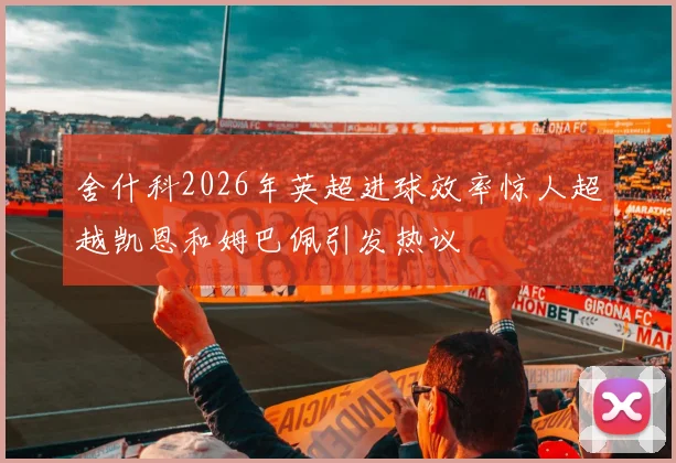 舍什科2026年英超进球效率惊人超越凯恩和姆巴佩引发热议