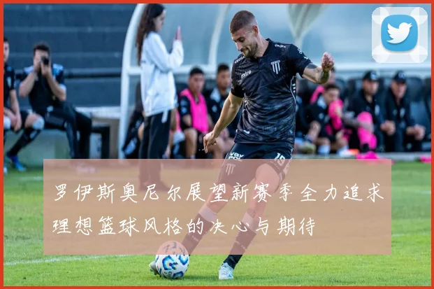 罗伊斯奥尼尔展望新赛季全力追求理想篮球风格的决心与期待
