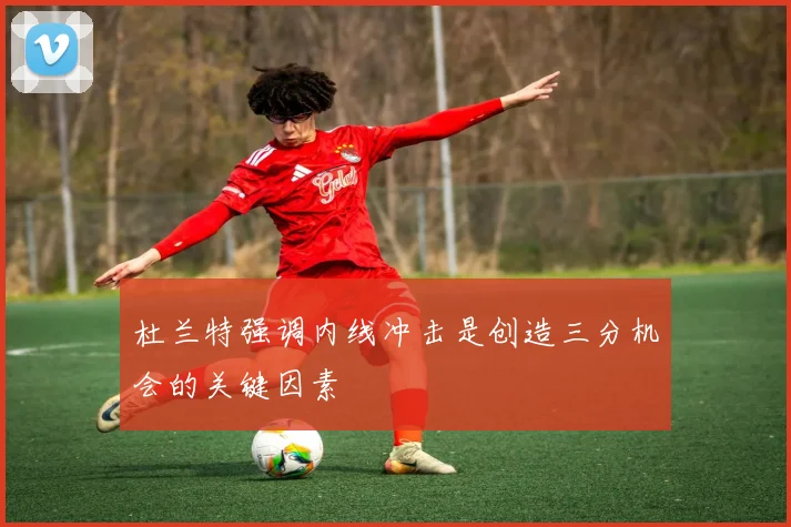 杜兰特强调内线冲击是创造三分机会的关键因素