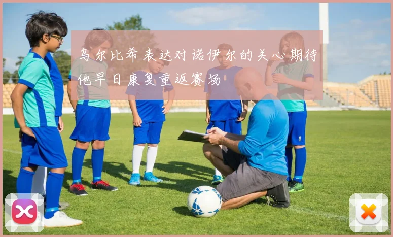 乌尔比希表达对诺伊尔的关心期待他早日康复重返赛场