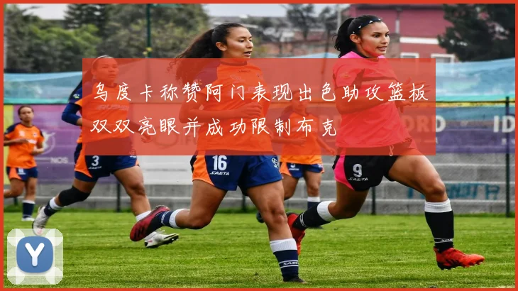 乌度卡称赞阿门表现出色助攻篮板双双亮眼并成功限制布克