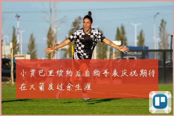 小贾巴里续约后自购手表庆祝期待在火箭度过余生涯