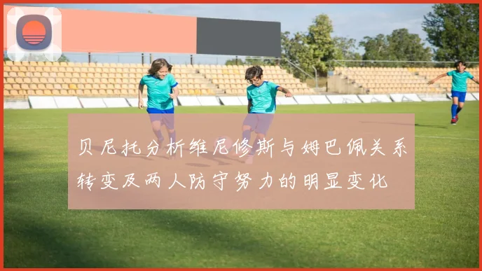 贝尼托分析维尼修斯与姆巴佩关系转变及两人防守努力的明显变化