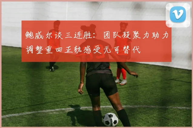 鲍威尔谈三连胜：团队凝聚力助力调整重回正轨感受无可替代