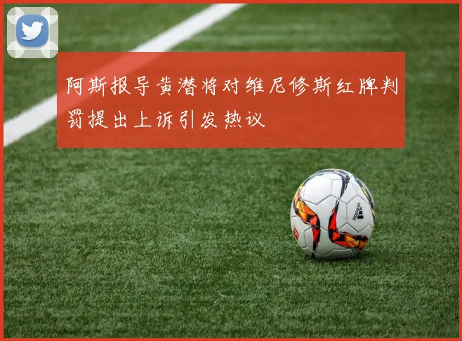 阿斯报导黄潜将对维尼修斯红牌判罚提出上诉引发热议