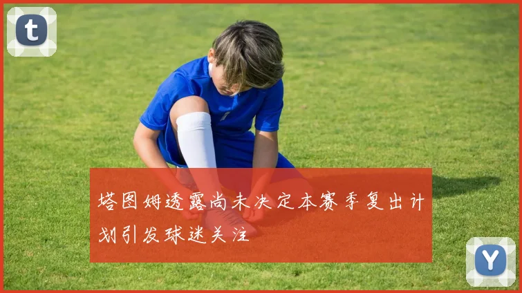 塔图姆透露尚未决定本赛季复出计划引发球迷关注