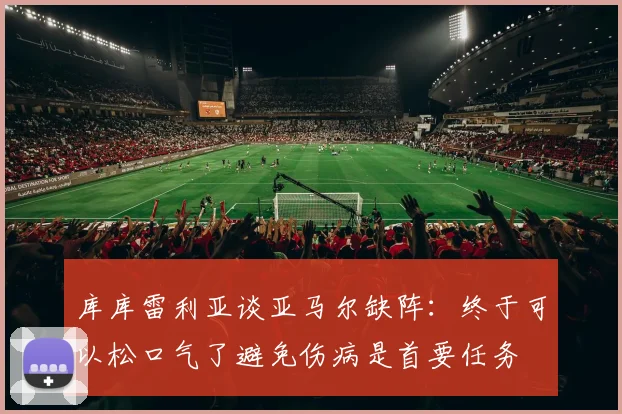 库库雷利亚谈亚马尔缺阵：终于可以松口气了避免伤病是首要任务
