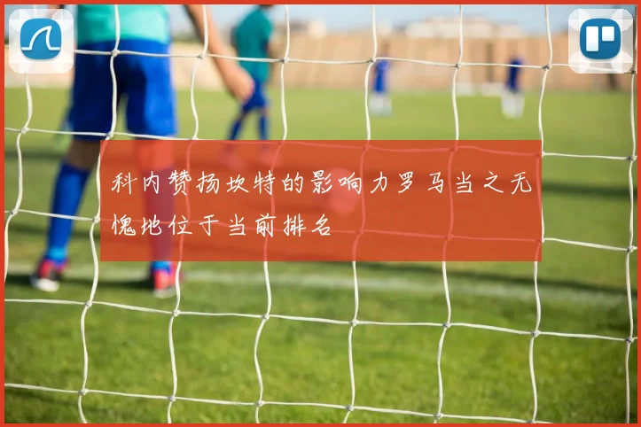 科内赞扬坎特的影响力罗马当之无愧地位于当前排名