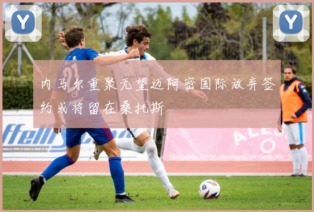 内马尔重聚无望迈阿密国际放弃签约或将留在桑托斯