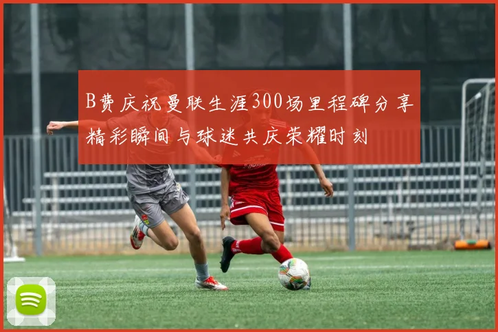 B费庆祝曼联生涯300场里程碑分享精彩瞬间与球迷共庆荣耀时刻