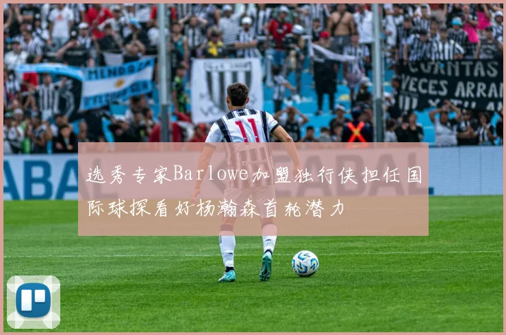 选秀专家Barlowe加盟独行侠担任国际球探看好杨瀚森首轮潜力