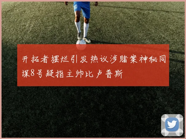 开拓者摆烂引发热议涉赌案神秘同谋8号疑指主帅比卢普斯