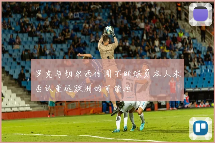 罗克与切尔西传闻不断球员本人未否认重返欧洲的可能性