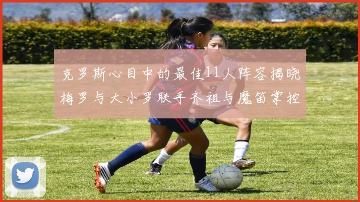 克罗斯心目中的最佳11人阵容揭晓梅罗与大小罗联手齐祖与魔笛掌控中场