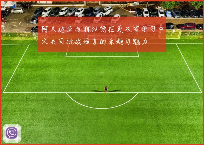 阿夫迪亚与利拉德在更衣室学习中文共同挑战语言的乐趣与魅力
