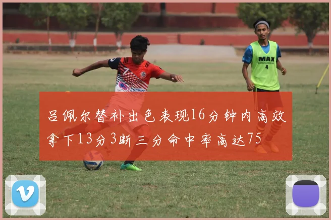吕佩尔替补出色表现16分钟内高效拿下13分3断三分命中率高达75
