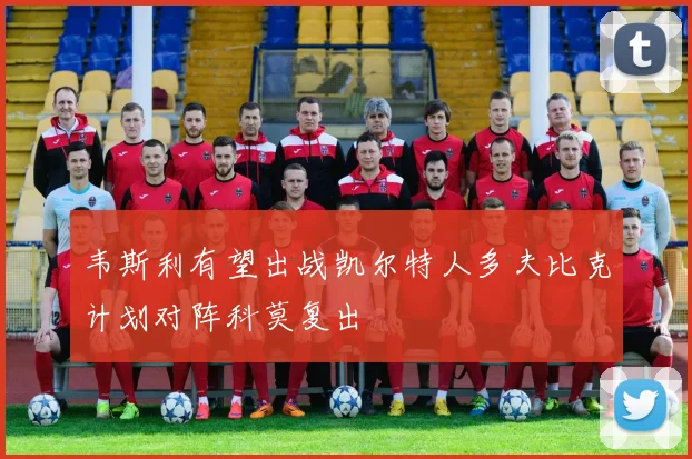 韦斯利有望出战凯尔特人多夫比克计划对阵科莫复出