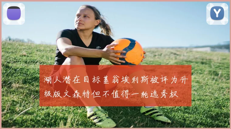 湖人潜在目标基翁埃利斯被评为升级版文森特但不值得一轮选秀权